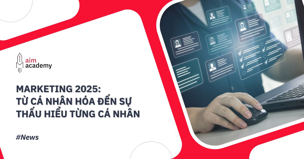 Marketing 2025: Từ cá nhân hóa đến sự thấu hiểu từng cá nhân